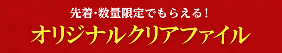 先着・数量限定でもらえる！ オリジナルクリアファイル