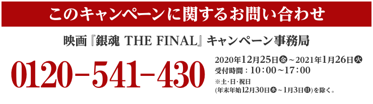 このキャンペーンに関するお問い合わせ 映画『銀魂 THE FINAL』 キャンペーン事務局 0120-541-430 2020年12月25日(金)～2021年1月26日(火) 受付時間：10:00～17:00 ※土･日･祝日(年末年始12月30日(水)〜1月3日(日))を除く。