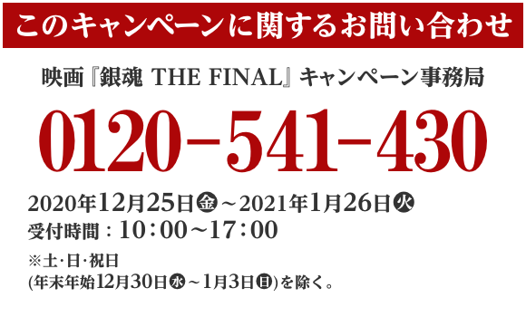 このキャンペーンに関するお問い合わせ 映画『銀魂 THE FINAL』 キャンペーン事務局 0120-541-430 2020年12月25日(金)～2021年1月26日(火) 受付時間：10:00～17:00 ※土･日･祝日(年末年始12月30日(水)〜1月3日(日))を除く。