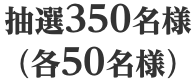 抽選350名様（各50名様）