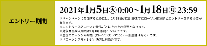 エントリー期間 2021年1月5日(火)AM0:00〜1月18日(月)23:59 ※キャンペーンに参加するためには、1月18日(月)23:59までにローソンID登録とエントリーをする必要があります。※エントリーは各コースの景品ごとにそれぞれ必要となります。※対象商品購入期限は1月18日(月)23:59までです。※全国のローソンが対象（ローソンストア100・一部店舗は除く）です。※『ローソンスマホレジ』決済は対象外です。