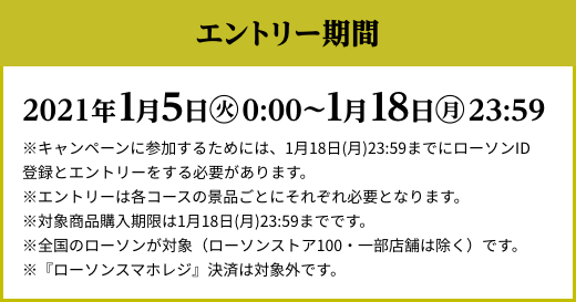 エントリー期間 2021年1月5日(火)AM0:00〜1月18日(月)23:59 ※キャンペーンに参加するためには、1月18日(月)23:59までにローソンID登録とエントリーをする必要があります。※エントリーは各コースの景品ごとにそれぞれ必要となります。※対象商品購入期限は1月18日(月)23:59までです。※全国のローソンが対象（ローソンストア100・一部店舗は除く）です。※『ローソンスマホレジ』決済は対象外です。