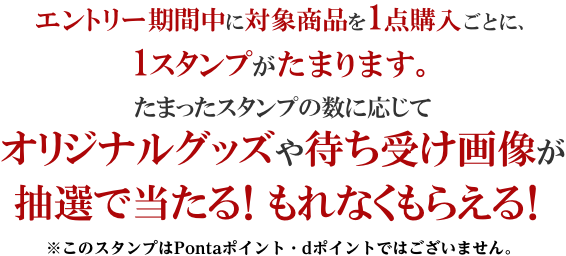 エントリー期間中に対象商品を1点購入ごとに、1スタンプがたまります。たまったスタンプの数に応じてオリジナルグッズや待ち受け画像が抽選で当たる！もれなくもらえる！※このスタンプはPontaポイント・dポイントではございません。