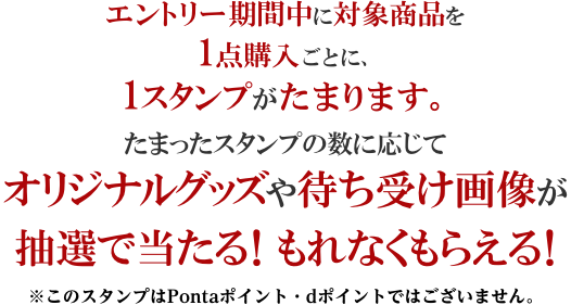 エントリー期間中に対象商品を1点購入ごとに、1スタンプがたまります。たまったスタンプの数に応じてオリジナルグッズや待ち受け画像が抽選で当たる！もれなくもらえる！※このスタンプはPontaポイント・dポイントではございません。