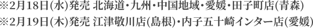 ※2月18日(水)発売 北海道・九州・中国地域・愛媛・田子町店(青森) ※2月19日(木)発売 江津敬川店(島根)・内子五十崎インター店(愛媛)