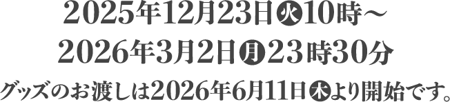 2025年12月23日(火)10時〜2026年3月2日(月)23時30分 グッズのお渡しは2026年6月11日(木)より開始です。