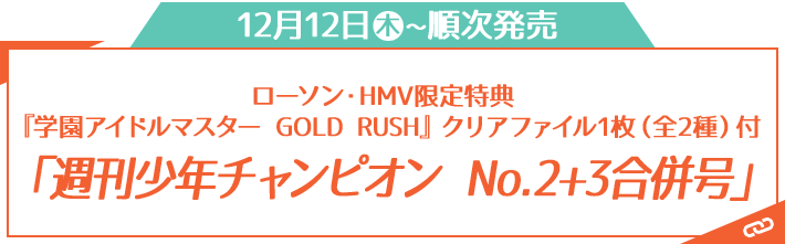 12月12日◦木~順次発売 ローソン・HMV限定特典 『学園アイドルマスター GOLD RUSH』クリアファイル1枚（全2種）付 「週刊少年チャンピオン No.2+3合併号」