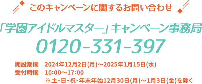 このキャンペーンに関するお問い合わせ 「学園アイドルマスター」キャンペーン事務局 0120-331-397 開設期間 2024年12月2日(月)〜2025年1月15日(水) 受付時間 10:00〜17:00 ※土・日・祝・年末年始12月30日(月)〜1月3日(金)を除く