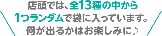 店頭では、全13種の中から1つランダムで袋に入っています。何が出るかはお楽しみに♪