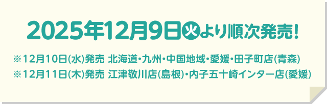 2025年12月9日(火)より順次発売！ ※12月10日(水)発売 北海道・九州・中国地域・愛媛・田子町店(青森) ※12月11日(木)発売 江津敬川店(島根)・内子五十崎インター店(愛媛)