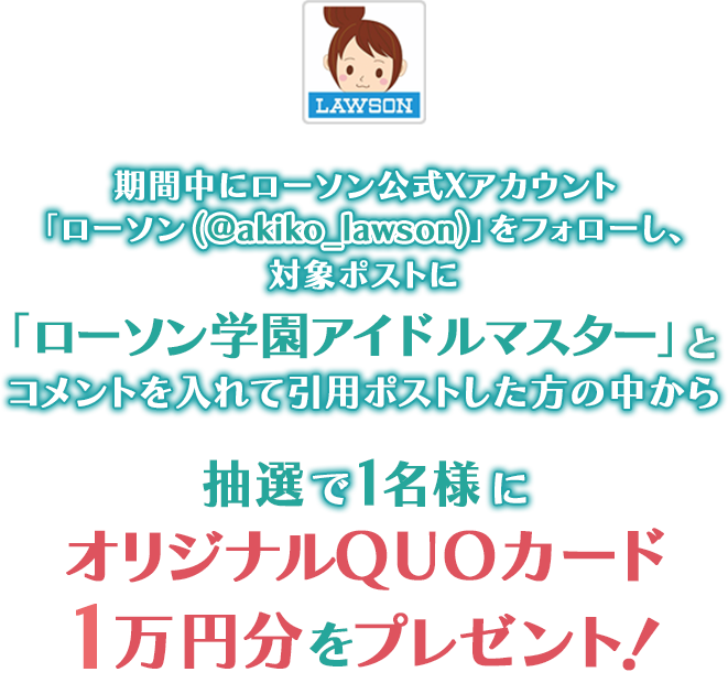期間中にローソン公式Xアカウント「ローソン（@akiko_lawson）」をフォローし、対象ポストに「ローソン学園アイドルマスター」とコメントを入れて引用ポストした方の中から抽選で1名様にオリジナルQUOカード1万円分をプレゼント！