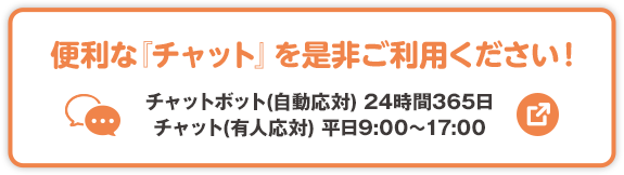 便利な「チャット」を是非ご利用ください！ チャットボット（自動応対）24時間365日 チャット（有人応対）平日9:00～17:00