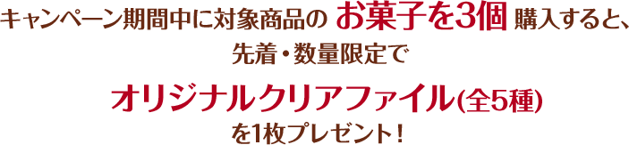 キャンペーン期間中に対象商品のお菓子を3個購入すると、先着・数量限定でオリジナルクリアファイル(全5種)を1枚プレゼント！