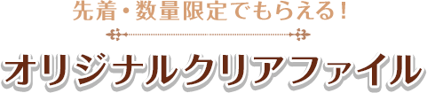 先着・数量限定でもらえる！ オリジナルクリアファイル