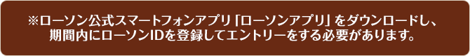 ※ローソン公式スマートフォンアプリ「ローソンアプリ」をダウンロードし、期間内にローソンIDを登録してエントリーをする必要があります。