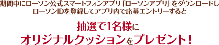 期間中にローソン公式スマートフォンアプリ「ローソンアプリ」をダウンロードしローソンIDを登録してアプリ内で応募エントリーすると抽選で1名様にオリジナルクッションをプレゼント！