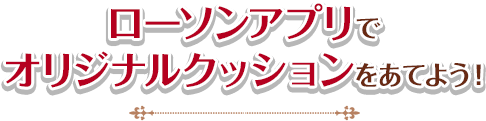 ローソンアプリでオリジナルクッションをあてよう！