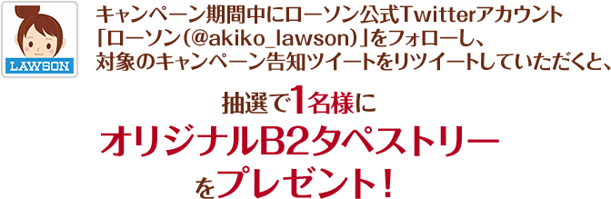 キャンペーン期間中にローソン公式Twitterアカウント「ローソン（@akiko_lawson）」をフォローし、対象のキャンペーン告知ツイートをリツイートしていただくと、抽選で1名様にオリジナルB2タペストリーをプレゼント！