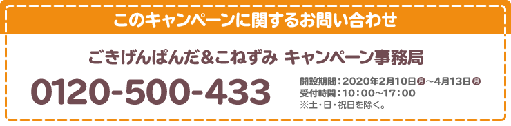 このキャンペーンに関するお問い合わせ ごきげんぱんだ＆こねずみ キャンペーン事務局 0120-500-433 開設期間：2020年2月10日(月)～3月23日(月) 受付時間：10：00～17：00 ※土・日・祝日を除く。