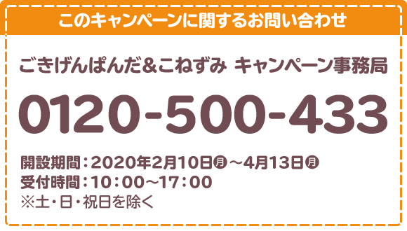 このキャンペーンに関するお問い合わせ ごきげんぱんだ＆こねずみ キャンペーン事務局 0120-500-433 開設期間：2020年2月10日(月)～3月23日(月) 受付時間：10：00～17：00 ※土・日・祝日を除く。