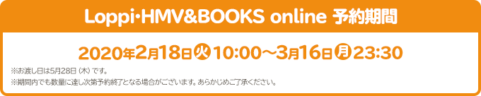 Loppi･HMV&BOOKS online 予約期間 2020年2月18日(火)10:00～3月16日(月)23:30 ※お渡し日は5月28日（木）です。 ※期間内でも数量に達し次第予約終了となる場合がございます。あらかじめご了承ください。