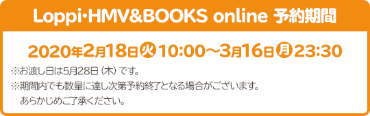 Loppi･HMV&BOOKS online 予約期間 2020年2月18日(火)10:00～3月16日(月)23:30 ※お渡し日は5月28日（木）です。 ※期間内でも数量に達し次第予約終了となる場合がございます。あらかじめご了承ください。