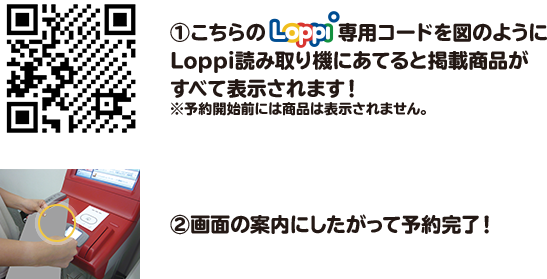 ①こちらのLoppi専用コードを図のようにLoppi読み取り機にあてると掲載商品がすべて表示されます！ ※予約開始前には商品は表示されません。 ②画面の案内にしたがって予約完了！