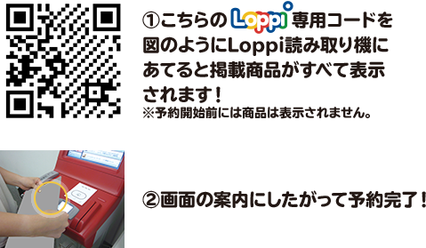 ①こちらのLoppi専用コードを図のようにLoppi読み取り機にあてると掲載商品がすべて表示されます！ ※予約開始前には商品は表示されません。 ②画面の案内にしたがって予約完了！