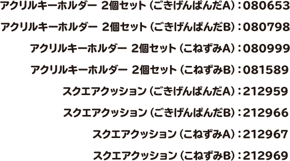 アクリルキーホルダー 2個セット（ごきげんぱんだA）：080653 アクリルキーホルダー 2個セット（ごきげんぱんだB）：080798 アクリルキーホルダー 2個セット（こねずみA）：080999 アクリルキーホルダー 2個セット（こねずみB）：081589 スクエアクッション（ごきげんぱんだA）：212959 スクエアクッション（ごきげんぱんだB）：212966 スクエアクッション（こねずみA）：212967 スクエアクッション（こねずみB）：212969