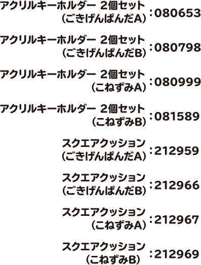 アクリルキーホルダー 2個セット（ごきげんぱんだA）：080653 アクリルキーホルダー 2個セット（ごきげんぱんだB）：080798 アクリルキーホルダー 2個セット（こねずみA）：080999 アクリルキーホルダー 2個セット（こねずみB）：081589 スクエアクッション（ごきげんぱんだA）：212959 スクエアクッション（ごきげんぱんだB）：212966 スクエアクッション（こねずみA）：212967 スクエアクッション（こねずみB）：212969