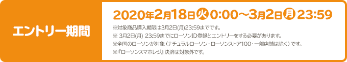 エントリー期間 2020年2月18日(火)0:00～3月2日(月)23:59 ※対象商品購入期限は3月2日(月)23:59までです。 ※ 3月2日(月) 23:59までにローソンID登録とエントリーをする必要があります。 ※全国のローソンが対象（ナチュラルローソン・ローソンストア100・一部店舗は除く）です。 ※『ローソンスマホレジ』決済は対象外です。