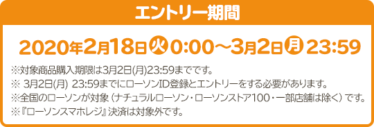 エントリー期間 2020年2月18日(火)0:00～3月2日(月)23:59 ※対象商品購入期限は3月2日(月)23:59までです。 ※ 3月2日(月) 23:59までにローソンID登録とエントリーをする必要があります。 ※全国のローソンが対象（ナチュラルローソン・ローソンストア100・一部店舗は除く）です。 ※『ローソンスマホレジ』決済は対象外です。