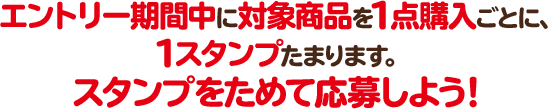 エントリー期間中に対象商品を1点購入ごとに、1スタンプたまります。 スタンプをためて応募しよう！