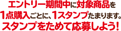 エントリー期間中に対象商品を1点購入ごとに、1スタンプたまります。 スタンプをためて応募しよう！