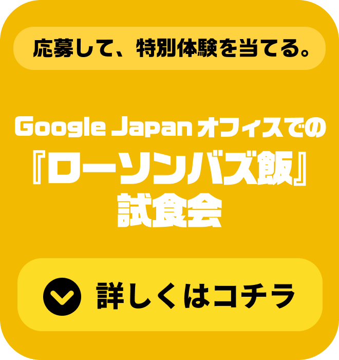 応募して、特別体験を当てる。『ローソンバズ飯』試食会＆Google Japan オフィスタワー 詳しくはコチラ