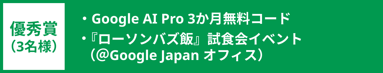 優秀賞（3名様）：Google AI Pro 3か月無料コード、『ローソンバズ飯』試食会イベント＆Google Japan オフィスツアー