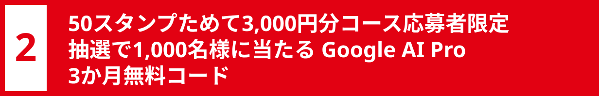 2 50スタンプためて3,000円分コース応募者限定 抽選で1,000名様に当たる Google AI Pro 3か月無料コード