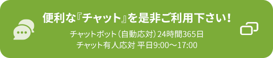 便利な『チャット』を是非ご利用下さい！チャットボット（自動応対）24時間365日 チャット有人応対 平日9:00～17:00