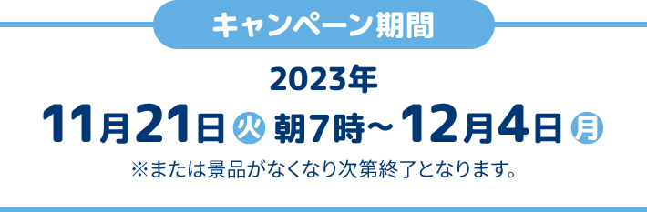 キャンペーン期間 2023年11月21日(火)朝7時〜12月4日(月) ※または景品がなくなり次第終了となります。