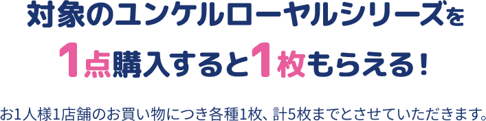 対象のユンケルローヤルシリーズを1点購入すると1枚もらえる！ お1人様1店舗のお買い物につき各種1枚、計5枚までとさせていただきます。