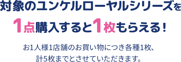 対象のユンケルローヤルシリーズを1点購入すると1枚もらえる！ お1人様1店舗のお買い物につき各種1枚、計5枚までとさせていただきます。