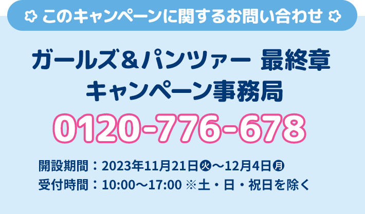 このキャンペーンに関するお問い合わせ ガールズ&パンツァー 最終章 キャンペーン事務局 0120-776-678 開設期間 2023年11月21日(火)〜12月4日(月) 受付時間 10:00〜17:00 ※土・日・祝日を除く