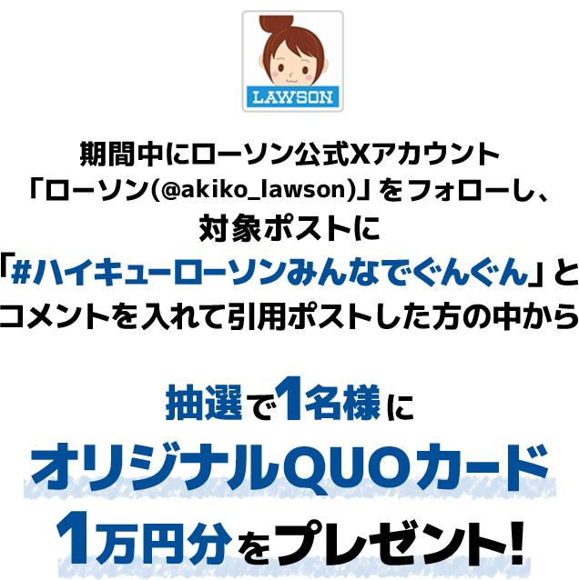 キャンペーン期間中にローソン公式Xアカウント「ローソン（@akiko_lawson）」をフォローし、対象ポストに「#ハイキューローソンみんなでぐんぐん」とコメントを入れて引用ポストした方の中から抽選で1名様にオリジナルQUOカード1万円分をプレゼント！