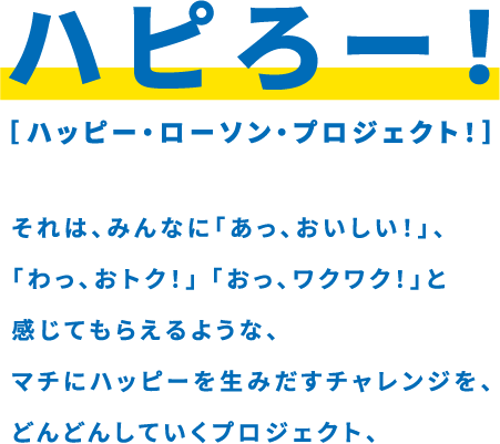 ハピろー！ ハッピー・ローソン・プロジェクト！ それは、みんなに「あっ、おいしい！」、「わっ、おトク！」「おっ、ワクワク！」と感じてもらえるような、マチにハッピーを生み出すチャレンジを、どんどんしていくプロジェクト、