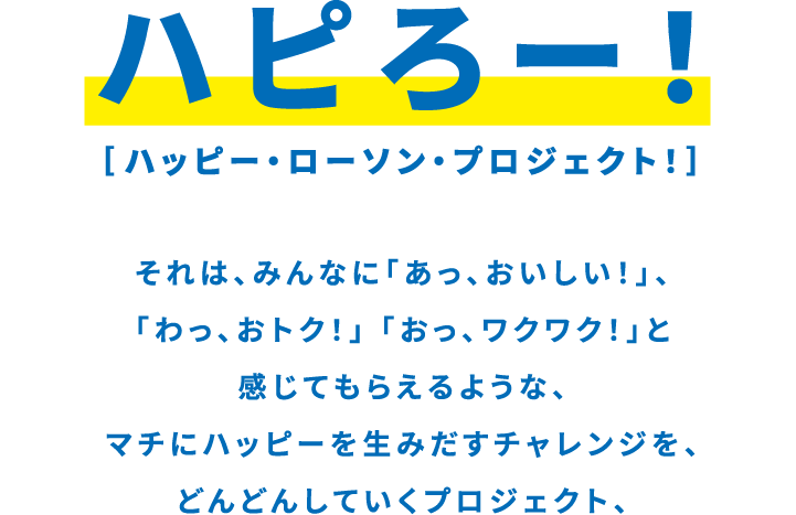 ハピろー！ ハッピー・ローソン・プロジェクト！ それは、みんなに「あっ、おいしい！」、「わっ、おトク！」「おっ、ワクワク！」と感じてもらえるような、マチにハッピーを生み出すチャレンジを、どんどんしていくプロジェクト、