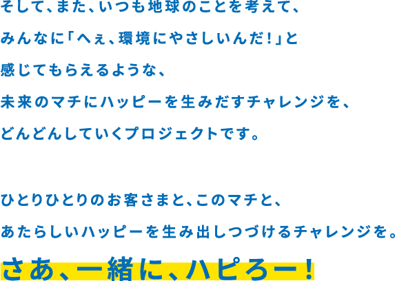 そして、また、いつも地球のことを考えて、みんなに「へぇ。環境にやさしいんだ！」と感じてもらえるような、未来のマチにハッピーを生み出すチャレンジを、どんどんしていくプロジェクトです。 ひとりひとりのお客様と、このマチと、あたらしいハッピーを生み出し続けるチャレンジを。 さぁ、一緒に、ハピろー！