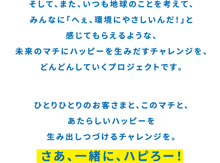 そして、また、いつも地球のことを考えて、みんなに「へぇ。環境にやさしいんだ！」と感じてもらえるような、未来のマチにハッピーを生み出すチャレンジを、どんどんしていくプロジェクトです。 ひとりひとりのお客様と、このマチと、あたらしいハッピーを生み出し続けるチャレンジを。 さぁ、一緒に、ハピろー！