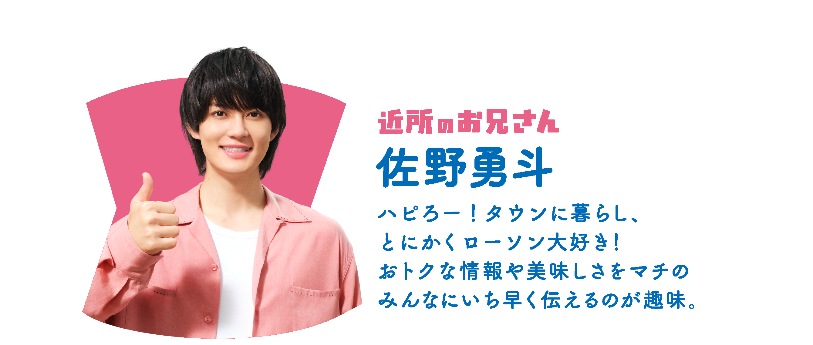 近所のお兄さん 佐野勇斗：ハピろー！タウンに暮らし、とにかくローソン大好き！おトクな情報や美味しさをマチのみんなにいち早く伝えるのが趣味。