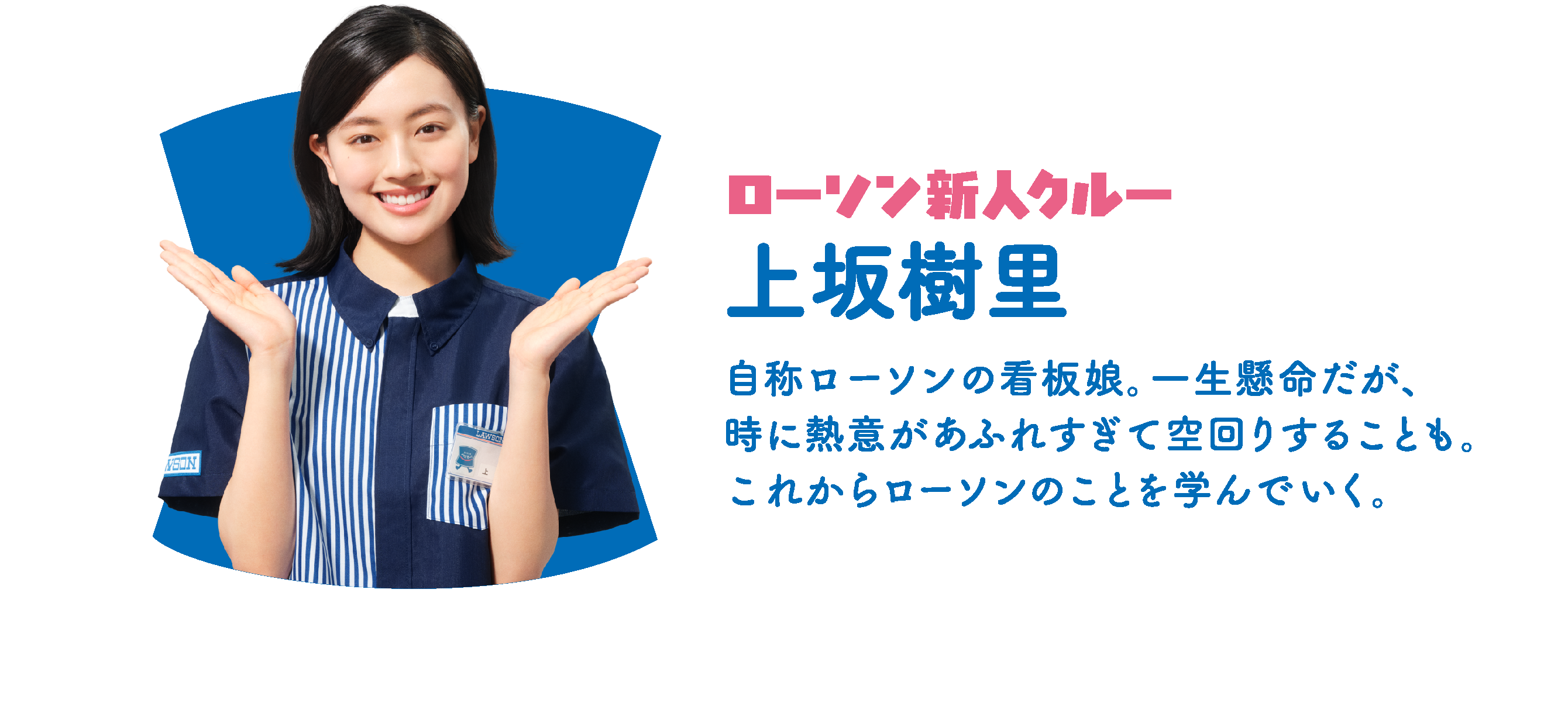 ローソン新人クルー 上坂樹里：自称ローソンの看板娘。一生懸命だが、時に熱意があふれすぎて空回りすることも。これからローソンのことを学んでいく。