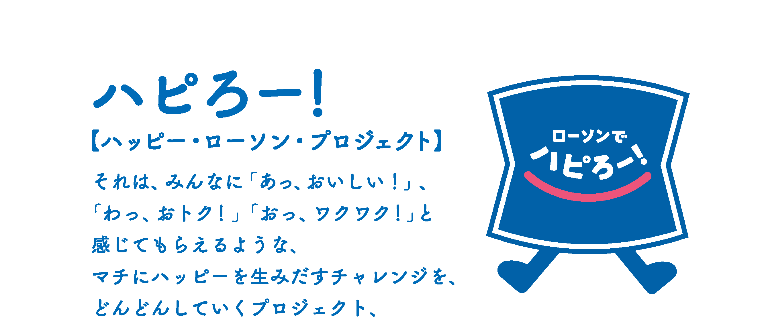 ハピろー！【ハッピー・ローソン・プロジェクト】それは、みんなに「あっ、おいしい！」、「わっ、おトク！」「おっ、ワクワク！」と感じてもらえるような、マチにハッピーを生み出すチャレンジを、どんどんしていくプロジェクト、